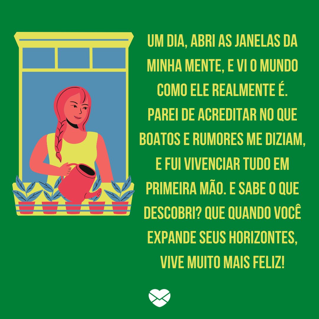 'Um dia, abri as janelas da minha mente, e vi o mundo como ele realmente é. Parei de acreditar no que boatos e rumores me diziam, e fui vivenciar tudo em primeira mão. E sabe o que descobri? Que quando você expande seus horizontes, vive muito mais feliz!' -  Mude o seu olhar