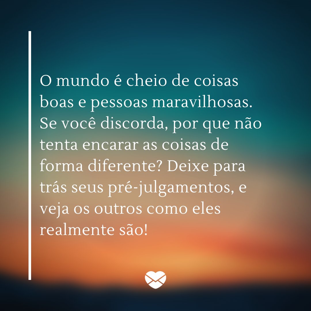 'O mundo é cheio de coisas boas e pessoas maravilhosas. Se você discorda, por que não tenta encarar as coisas de forma diferente? Deixe para trás seus pré-julgamentos, e veja os outros como eles realmente são!' - Mude o seu olhar