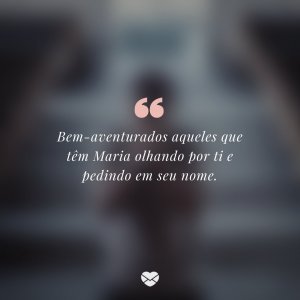 'Bem-aventurados aqueles que têm Maria olhando por ti e pedindo em seu nome' - Mensagem de Maria