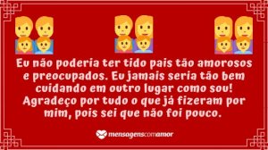 'Eu não poderia ter tido pais tão amorosos e preocupados. Eu jamais seria tão bem cuidando em outro lugar como sou! Agradeço por tudo o que já fizeram por mim, pois sei que não foi pouco.' - Carinhosa Homenagem Aos Pais