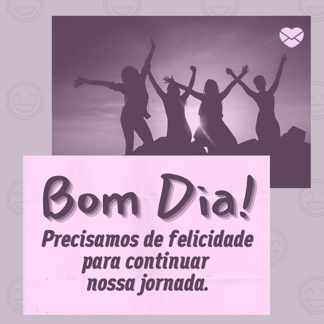 'Bom Dia!  Precisamos de felicidade para continuar  nossa jornada.' -  Mensagem de bom dia e boa semana