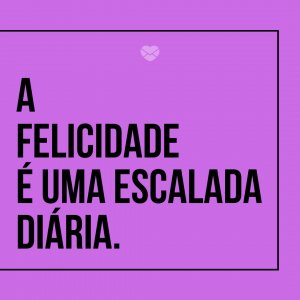 'A felicidade é uma escalada diária.' - Felicidade É Só Questão De Ser