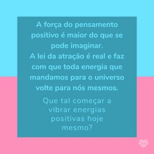 'A força do pensamento positivo é maior do que se pode imaginar. A lei da atração é real e faz com que toda energia que mandamos para o universo volte para nós mesmos. Que tal começar a vibrar energias positivas hoje mesmo?' - Felicidade É Só Questão De Ser