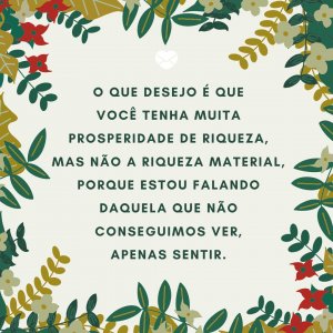 'O que desejo é que você tenha muita prosperidade de riqueza, mas não a riqueza material, porque estou falando daquela que não conseguimos ver, apenas sentir.' - Mensagens de prosperidade