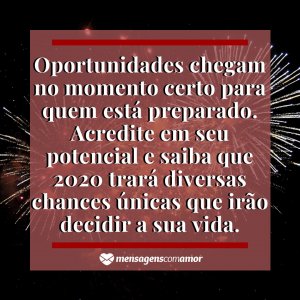 Mensagens com Amor 'Oportunidades chegam no momento certo para quem está preparado. Acredite em seu potencial e saiba que 2020 trará diversas chances únicas que irão decidir a sua vida.' - Imagem ano novo 2020