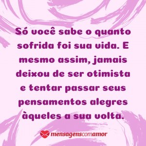Mensagens com Amor 'Só você sabe o quanto sofrida foi sua vida. E mesmo assim, jamais deixou de ser otimista e tentar passar seus pensamentos alegres àqueles a sua volta.' - Pensamentos alegres, vida alegre!