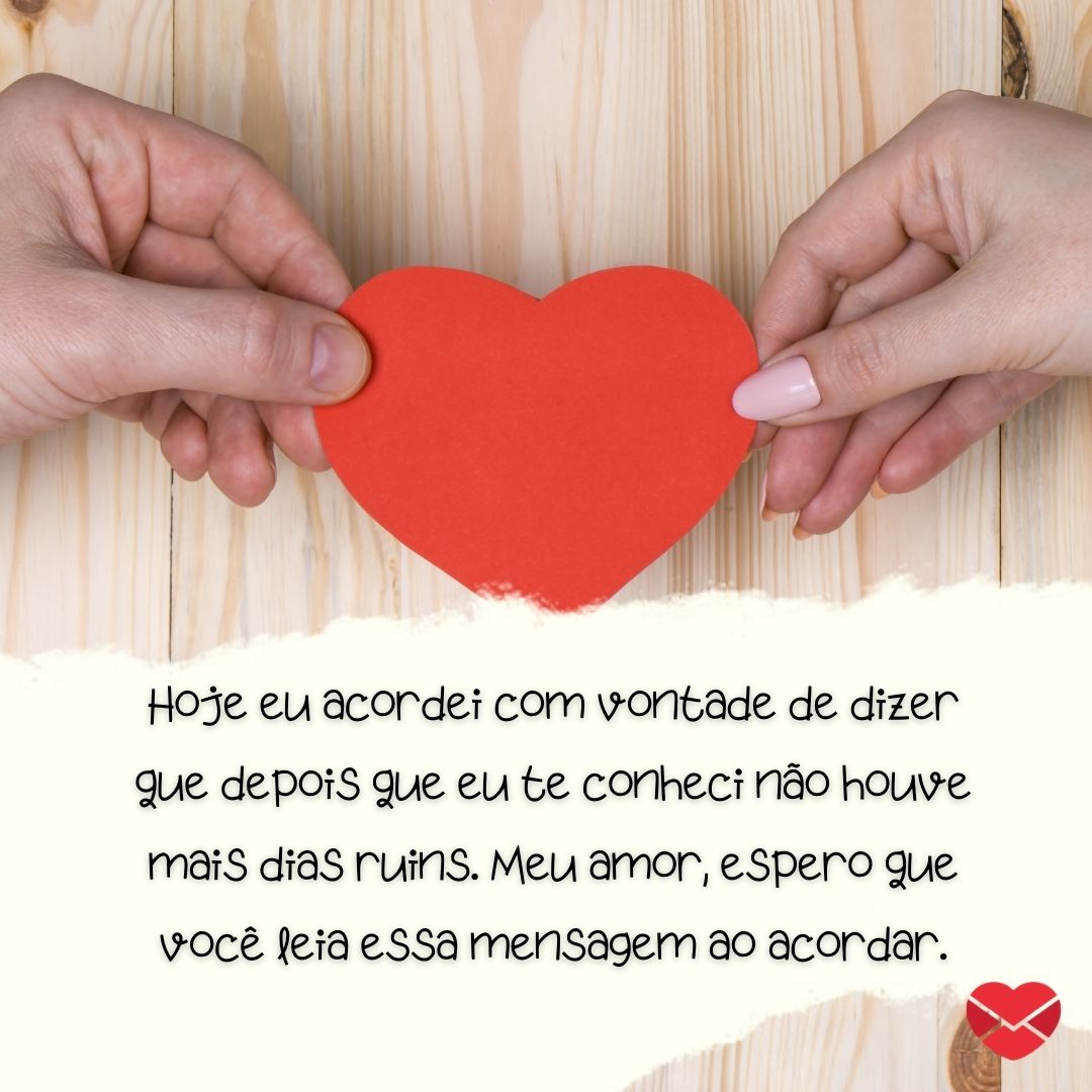 ''Hoje eu acordei com vontade de dizer que depois que eu te conheci não houve mais dias ruins. Meu amor, espero que você leia essa mensagem ao acordar. '' -Bom dia, amor