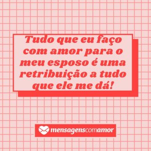 Mensagens com Amor 'Tudo que eu faço com amor para o meu esposo é uma retribuição a tudo que ele me dá!' - Para meu esposo, com amor!