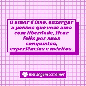 Mensagens com Amor 'o amor é isso, enxergar a pessoa que você ama com liberdade, ficar feliz por suas conquistas, experiências e méritos.' -