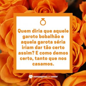 Mensagens com Amor 'Quem diria que aquele garoto bobalhão e aquela garota séria iriam dar tão certo assim? E como demos certo, tanto que nos casamos.' - Nosso casamento foi só o começo