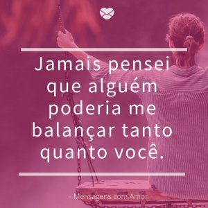 Mensagens com amor 'Jamais pensei que alguém poderia me balançar tanto quanto você.'- Você completa o que eu sou