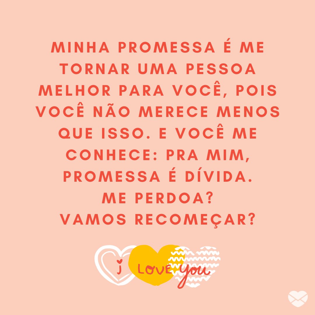 Mensagens Com Amor | Canva 'Minha promessa é me tornar uma pessoa melhor para você, pois você não merece menos que isso. E você me conhece: pra mim, promessa é dívida. Me perdoa? Vamos recomeçar?' - Mensagens de Desculpas para Namorados