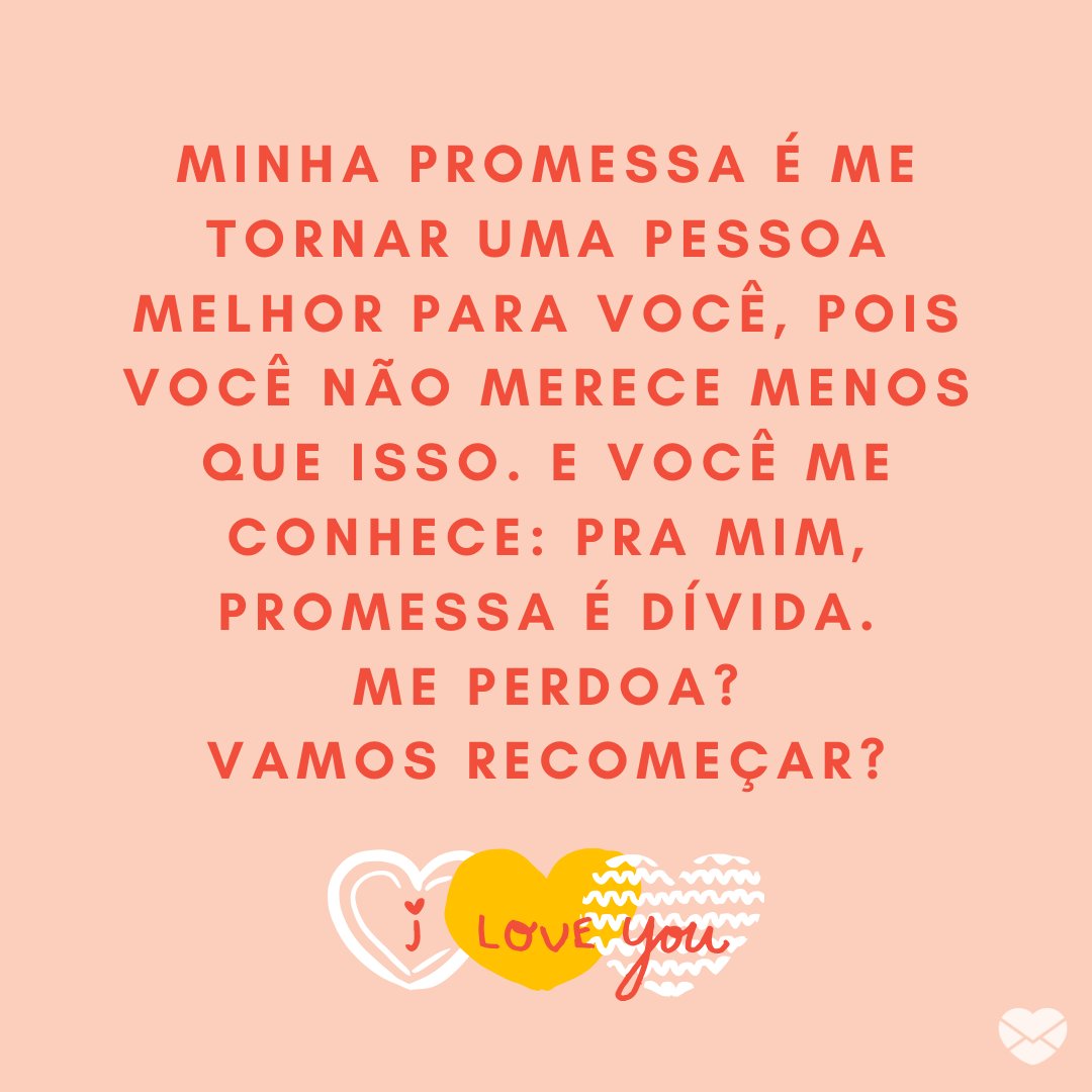 'Minha promessa é me tornar uma pessoa melhor para você, pois você não merece menos que isso. E você me conhece: pra mim, promessa é dívida. Me perdoa? Vamos recomeçar?' - Mensagens de Desculpas para Namorados