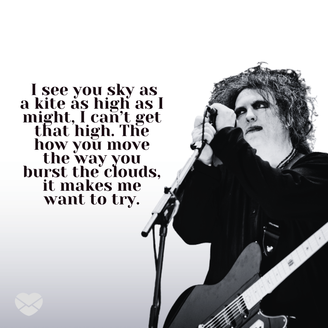 '' I see you sky as a kite as high as I might, I can’t get that high. The how you move the way you burst the clouds, it makes me want to try.'' - Frases de músicas do The Cure