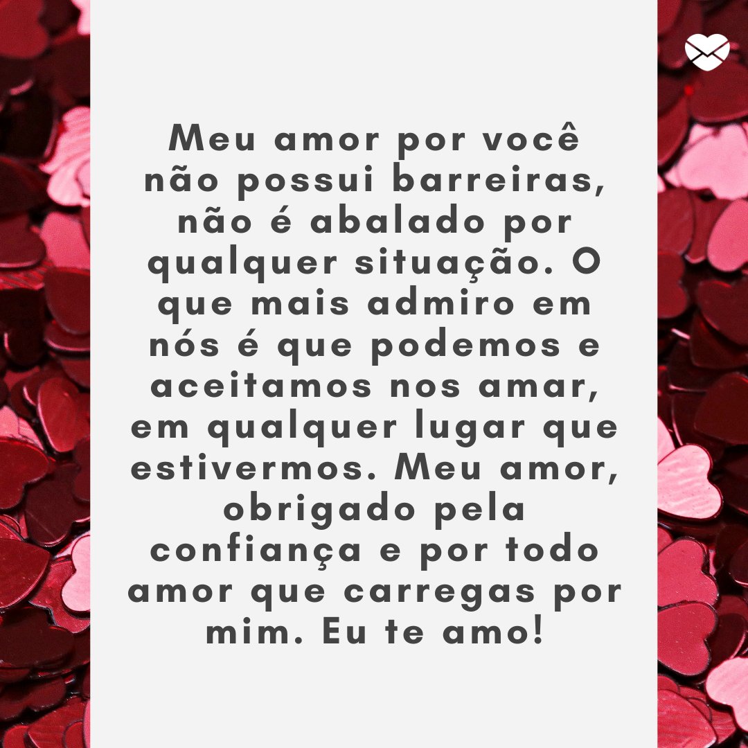 Mensagens Com Amor / Canva / Pixel2013 'Meu amor por você não possui barreiras, não é abalado por qualquer situação. O que mais admiro em nós é que podemos e aceitamos nos amar, em qualquer lugar que estivermos. Meu amor, obrigado pela confiança e por todo amor que carregas por mim.' -Mensagens de Amor