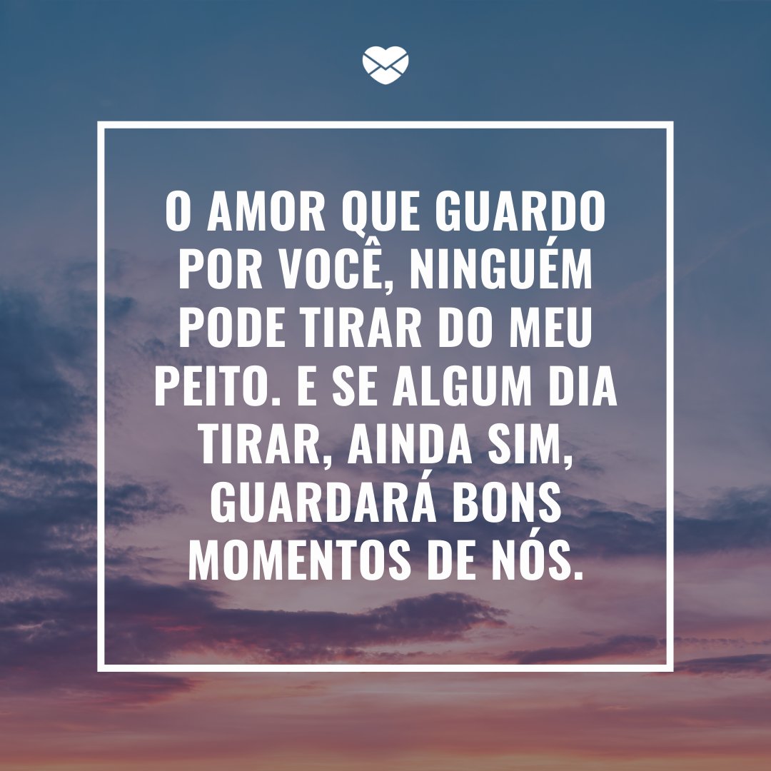 'O amor que guardo por você, ninguém pode tirar do meu peito. E se algum dia tirar, ainda sim, guardará bons momentos de nós.' -Mensagens de Amor