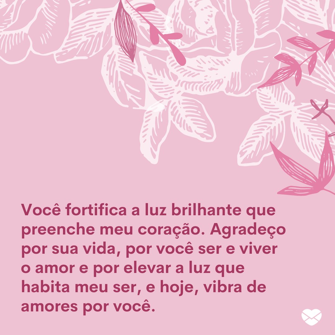 'Você fortifica a luz brilhante que preenche meu coração.Agradeço por sua vida, por você ser e viver o amor e por elevar a luz que habita meu ser, e hoje, vibra de amores por você.' - Mensagens de Amor