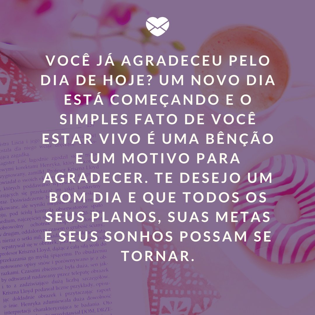 'Você já agradeceu pelo dia de hoje? Um novo dia está começando e o simples fato de você estar vivo é uma bênção e um motivo para agradecer. Te desejo um bom dia e que todos os seus planos, suas metas e seus sonhos possam se tornar.' -  Mensagens de Bom Dia