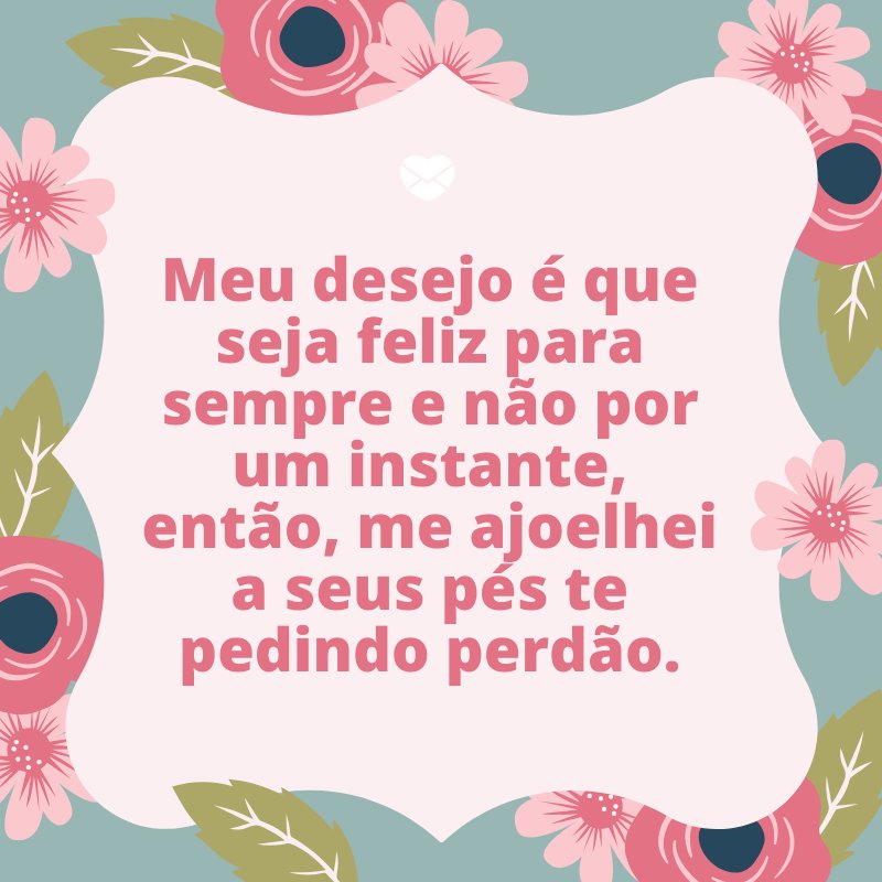 'Meu desejo é que seja feliz para sempre e não por um instante, então, me ajoelhei a seus pés te pedindo perdão.' -Frases de Desculpas II