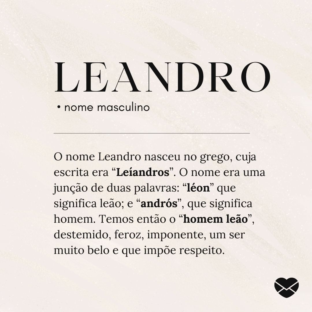 'Leandro.  • nome masculino. O nome Leandro nasceu no grego, cuja escrita era “Leíandros”. O nome era uma junção de duas palavras: “léon” que significa leão; e “andrós”, que significa homem. Temos então o “homem leão”, destemido, feroz, imponente, um ser muito belo e que impõe respeito. ' - Signific