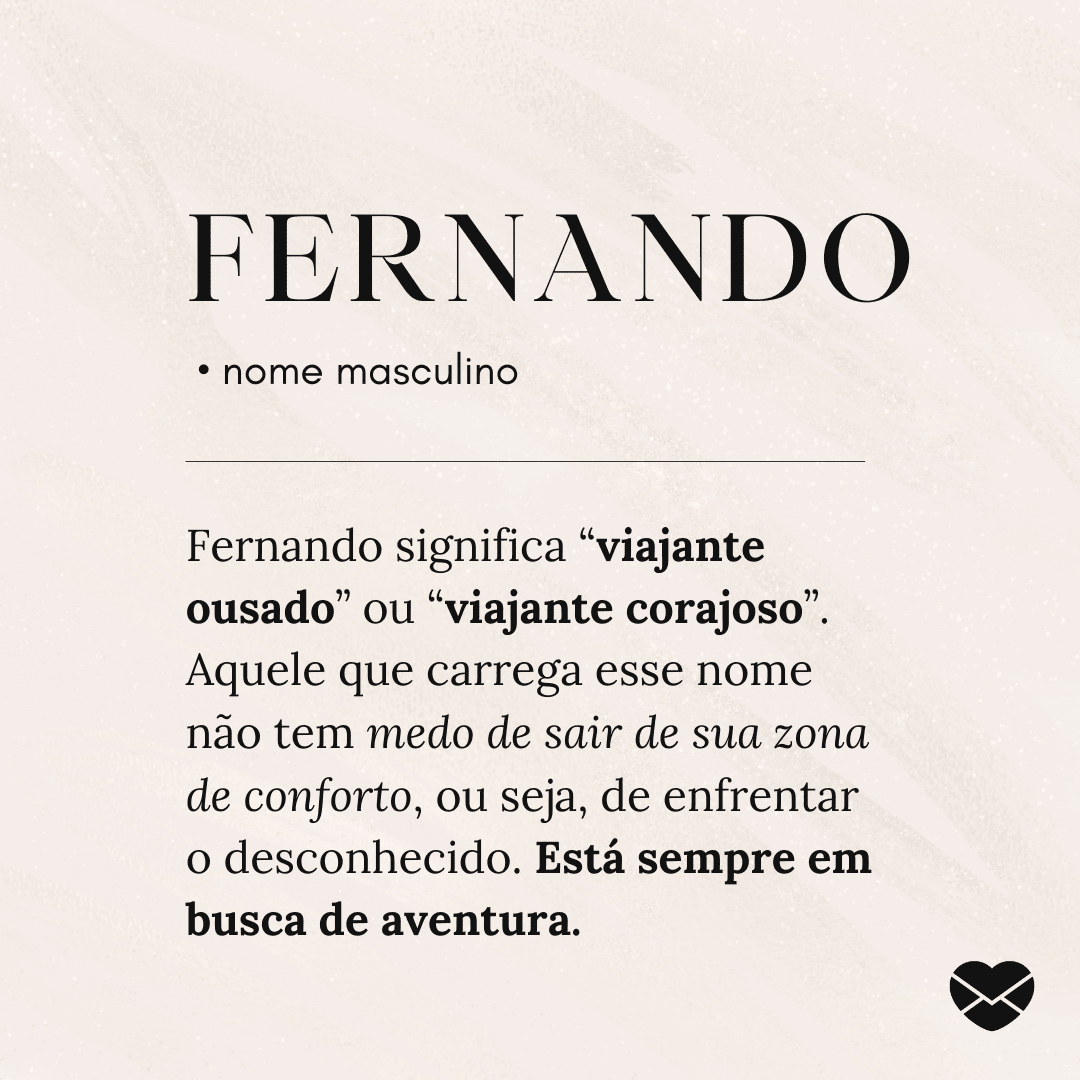 'Fernando  • nome masculino Fernando significa “viajante ousado” ou “viajante corajoso”. Aquele que carrega esse nome não tem medo de sair de sua zona de conforto, ou seja, de enfrentar o desconhecido. Está sempre em busca de aventura.' - Significado do nome Fernando