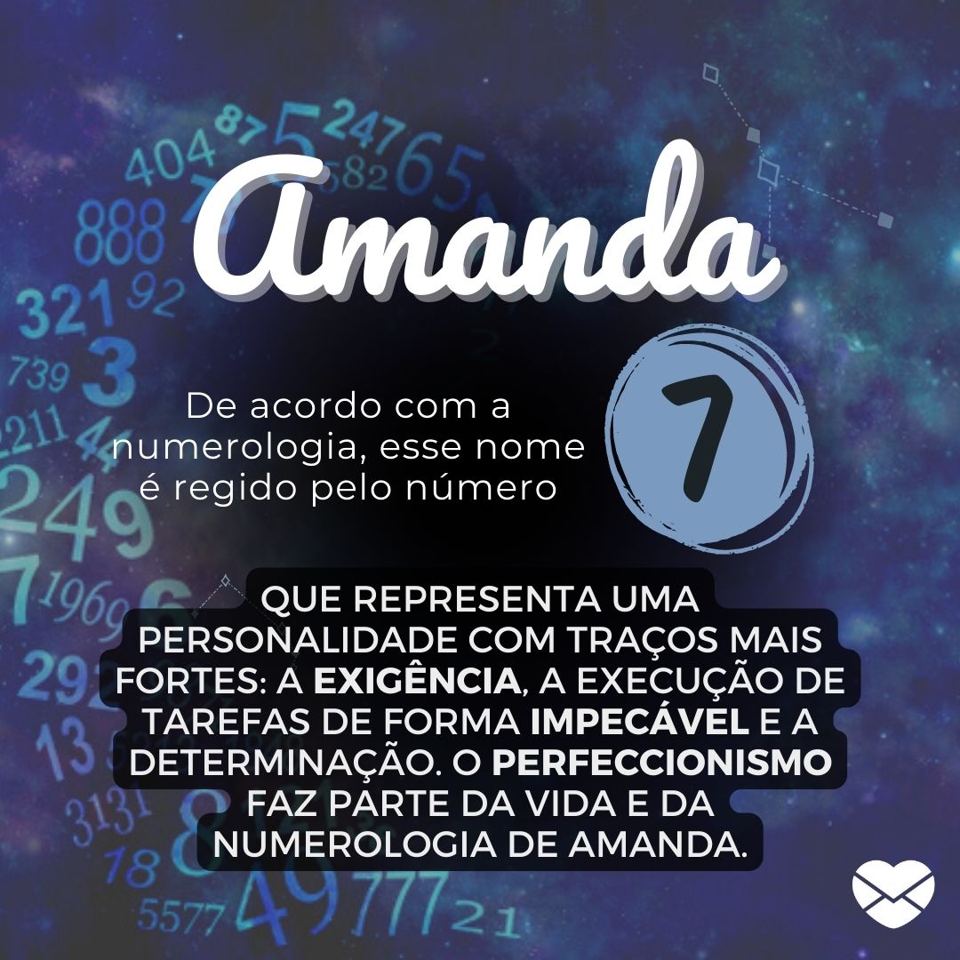 'Amanda, De acordo com a Numerologia, esse nome é regido pelo número 7, que representa uma personalidade com traços mais fortes: a exigência, a execução de tarefas de forma impecável e a determinação. O perfeccionismo faz parte da vida e da numerologia de Amanda.'- Significado do nome Amanda