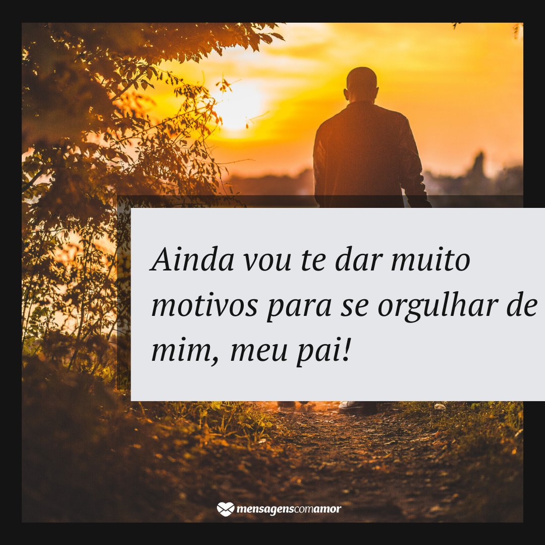 'Ainda vou te dar muito motivos para se orgulhar de mim, meu pai! ' - Para o pai que já se foi