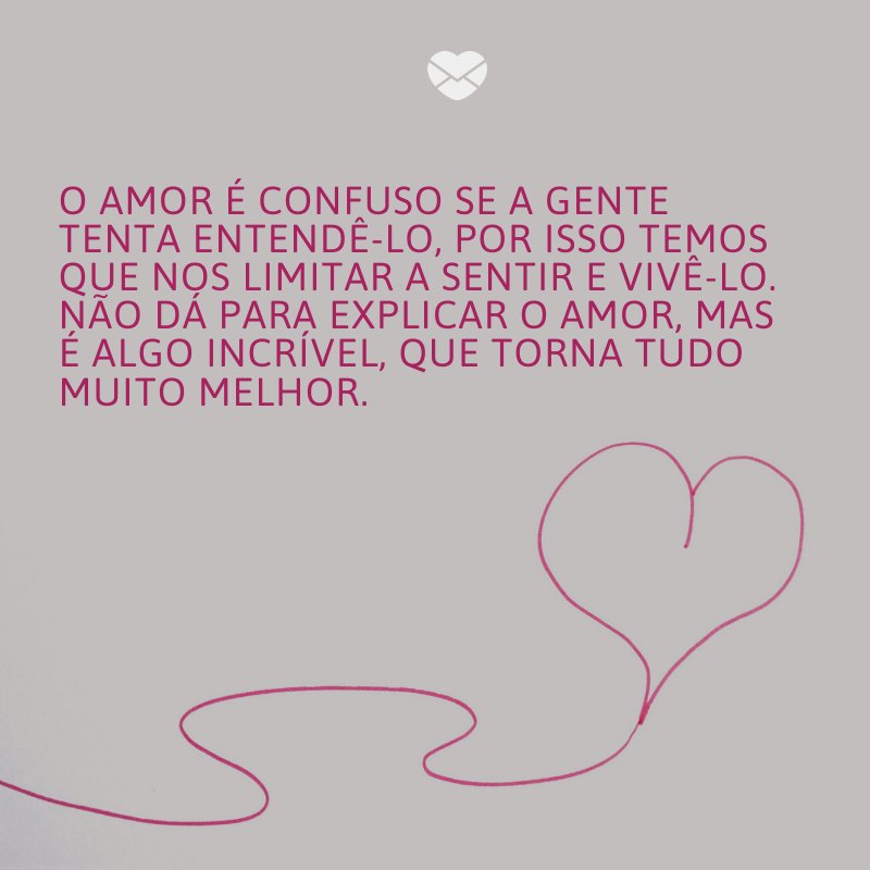 'O amor é confuso se a gente tenta entendê-lo, por isso temos que nos limitar a sentir e vivê-lo. Não dá para explicar o amor, mas é algo incrível, que torna tudo muito melhor.' -O amor que eu pedi a Deus