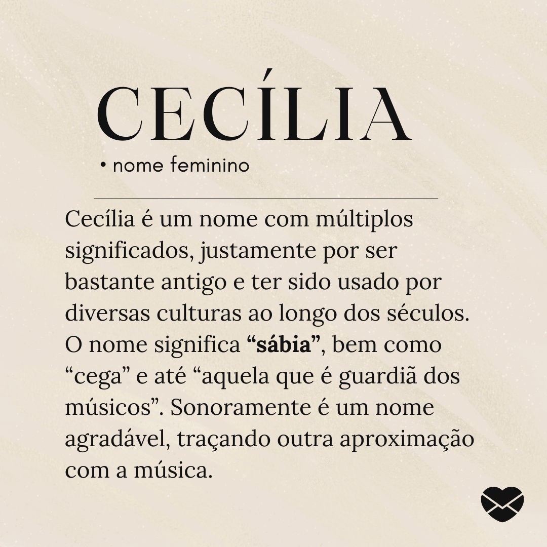 'Cecília é um nome com múltiplos significados, justamente por ser bastante antigo e ter sido usado por diversas culturas ao longo dos séculos. O nome significa “sábia”, bem como “cega” e até “aquela que é guardiã dos músicos”. Sonoramente é um nome agradável, traçando outra aproximação com a música.