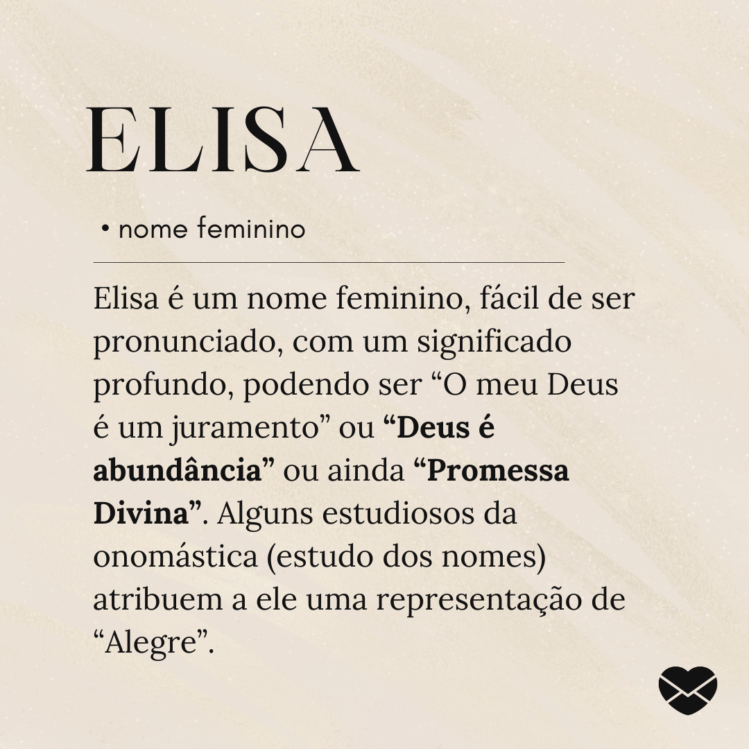 'Elisa é um nome feminino, fácil de ser pronunciado, com um significado profundo, podendo ser “O meu Deus é um juramento” ou “Deus é abundância” ou ainda “Promessa Divina”. Alguns estudiosos da onomástica (estudo dos nomes) atribuem a ele uma representação de “Alegre.'- Significado do nome Elisa