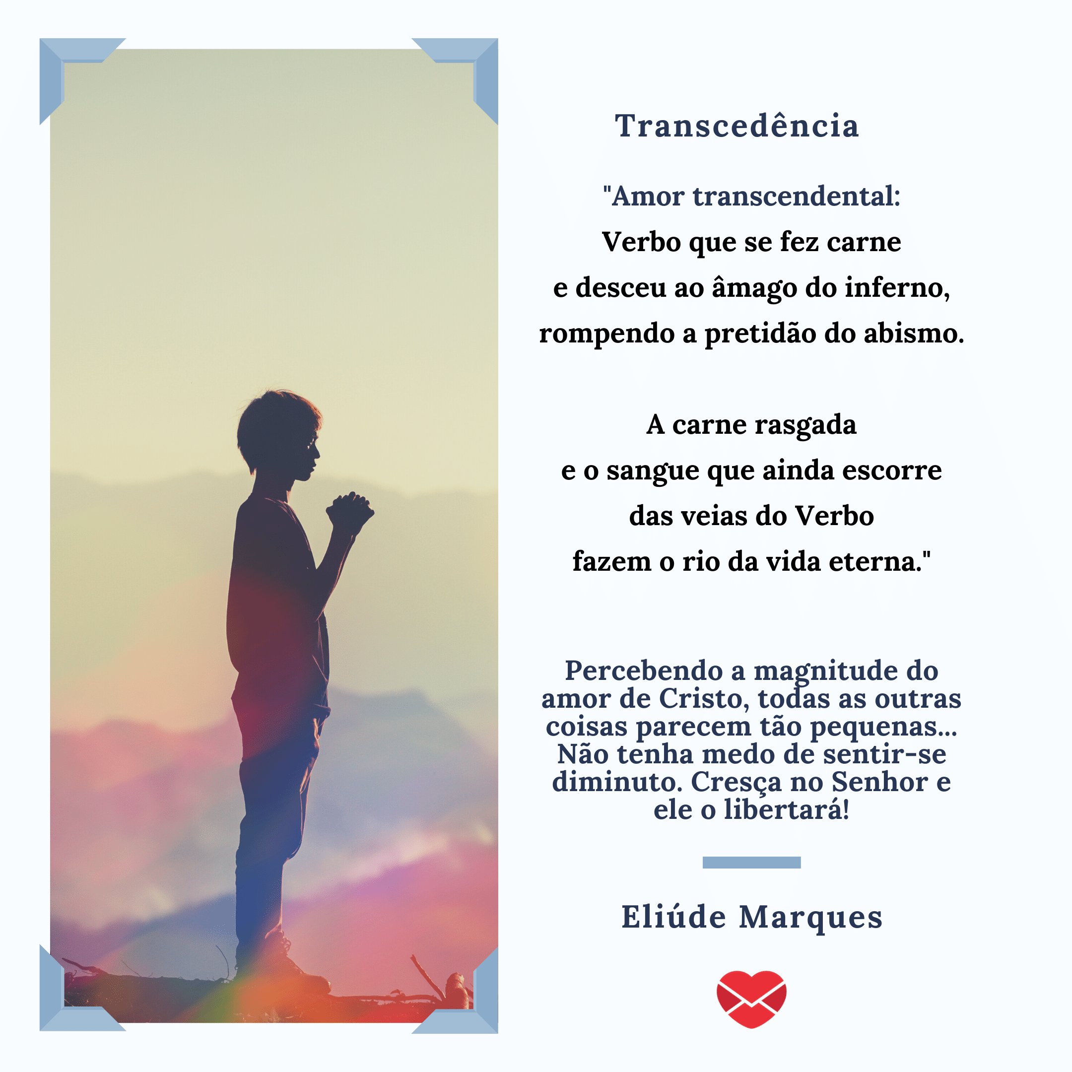 ''Amor transcendental:  Verbo que se fez carne  e desceu ao âmago do inferno,  rompendo a pretidão do abismo.    A carne rasgada  e o sangue que ainda escorre  das veias do Verbo  fazem o rio da vida eterna.'  (...) - Poemas cristãos