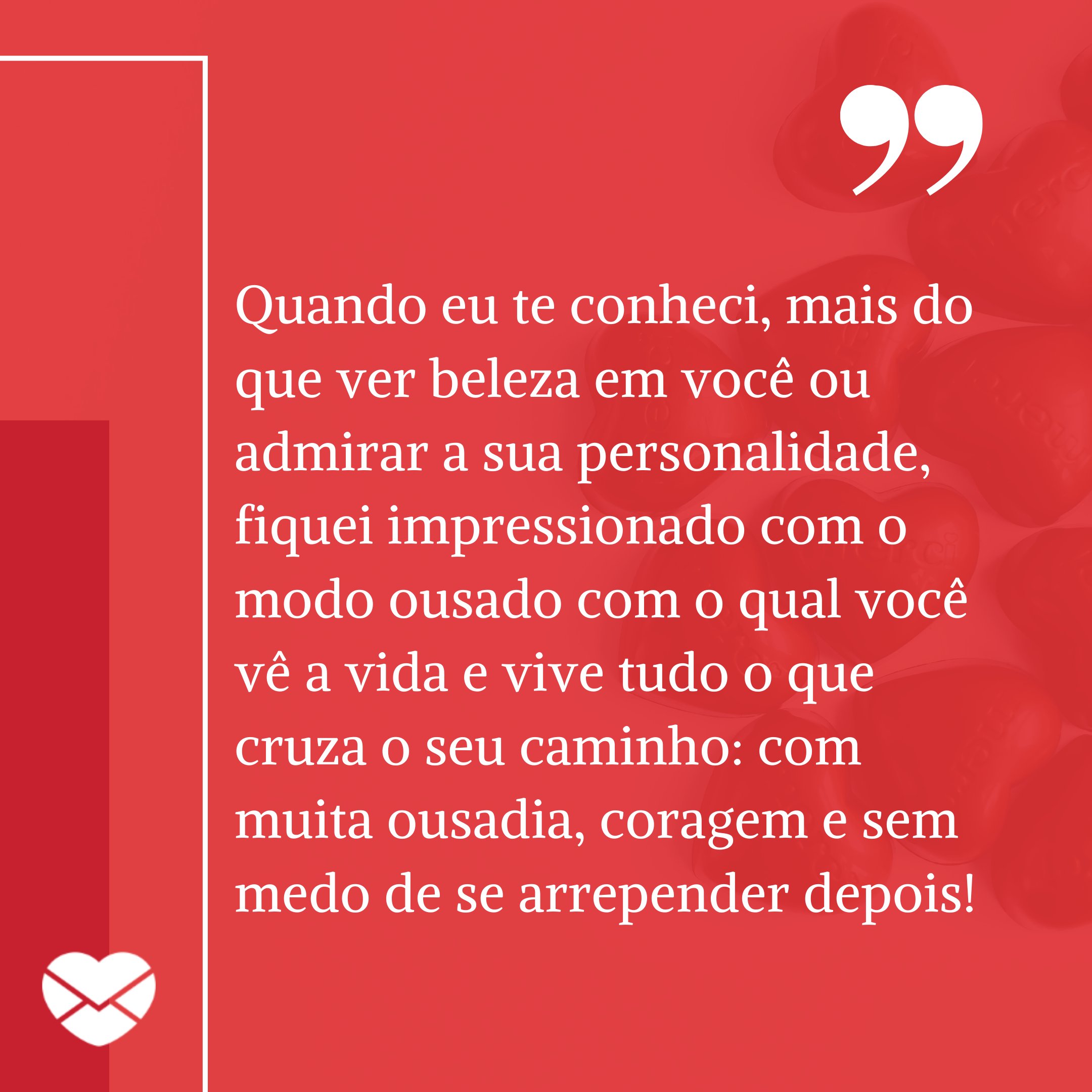 'Quando eu te conheci, mais do que ver beleza em você ou admirar a sua personalidade, fiquei impressionado com o modo ousado com o qual você vê a vida e vive tudo o que cruza o seu caminho: com muita ousadia, coragem e sem medo de se arrepender depois! '-  Mensagem de amor para pessoa ousada.