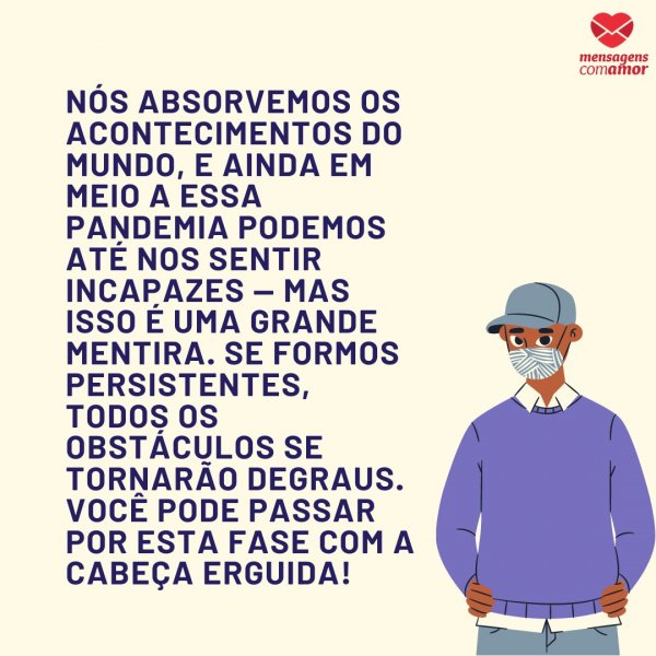 Mensagens Com Amor | Canva 'Nós absorvemos os acontecimentos do mundo, e ainda em meio a essa pandemia podemos até nos sentir incapazes — mas isso é uma grande mentira. Se formos persistentes, todos os obstáculos se tornarão degraus. Você pode passar por esta fase com a cabeça erguida!' - Mensagens de força para tempos de pan