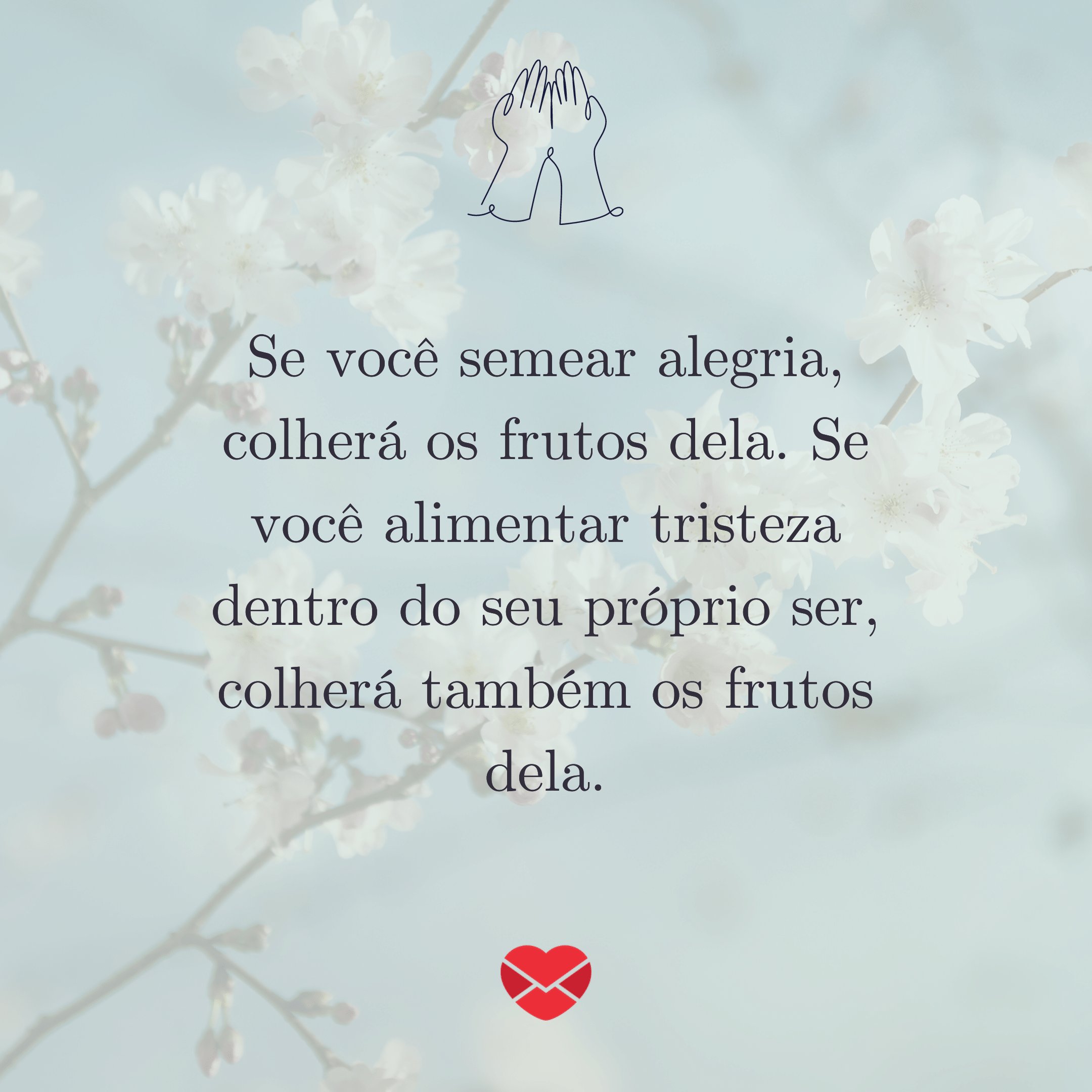 'Se você semear alegria, colherá os frutos dela. Se você alimentar tristeza dentro do seu próprio ser, colherá também os frutos dela.' - Poemas Espíritas