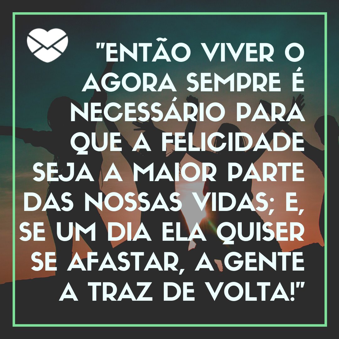 ' Então viver o agora sempre é necessário para que a felicidade seja a maior parte das nossas vidas; e, se um dia ela quiser se afastar, a gente a traz de volta!. ' -Mensagens musicais de felicidade.