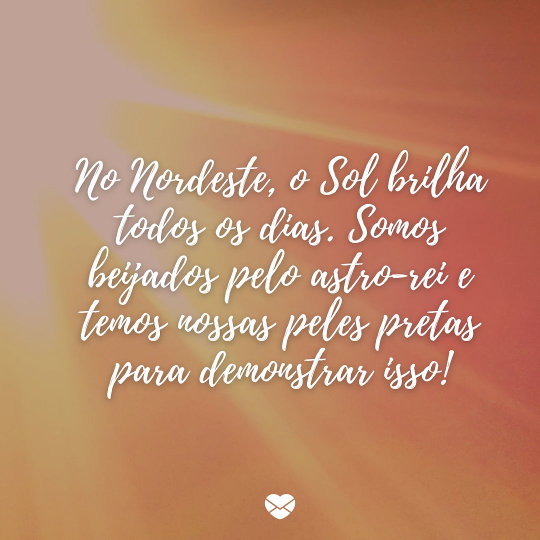 'No Nordeste, o Sol brilha todos os dias. Somos beijados pelo astro-rei e temos nossas peles pretas para demonstrar isso!' -Frases de um Nordestino Orgulhoso