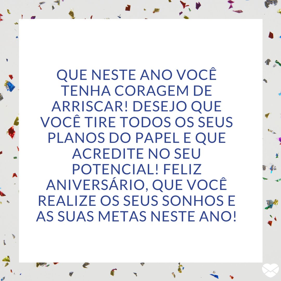 'Que neste ano você tenha coragem de arriscar! Desejo que você tire todos os seus planos do papel e que acredite no seu potencial! Feliz aniversário, que você realize os seus sonhos e as suas metas neste ano!' -Frases de Aniversário