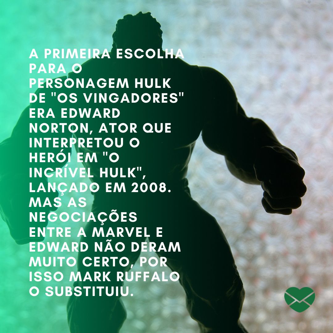 'A primeira escolha para o personagem Hulk de 'Os Vingadores' era Edward Norton, ator que interpretou o herói em 'O Incrível Hulk', lançado em 2008. Mas as negociações entre a Marvel e Edward não deram muito certo, por isso Mark Ruffalo o substituiu...' - Curiosidades sobre Os Vingadores