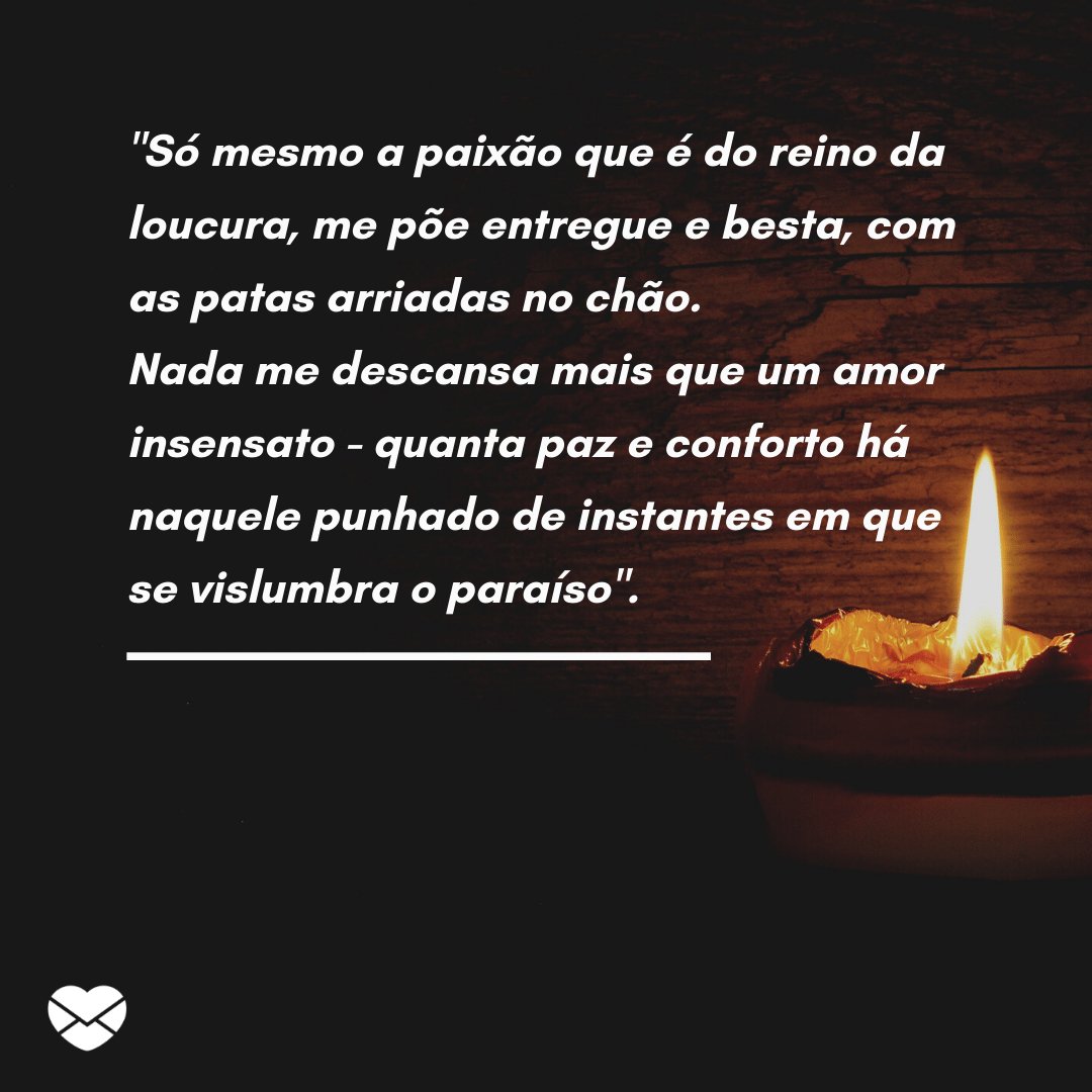 ''Só mesmo a paixão que é do reino da loucura, me põe entregue e besta, com as patas arriadas no chão. Nada me descansa mais que um amor insensato - quanta paz e conforto...' -  Mensagens de salmos