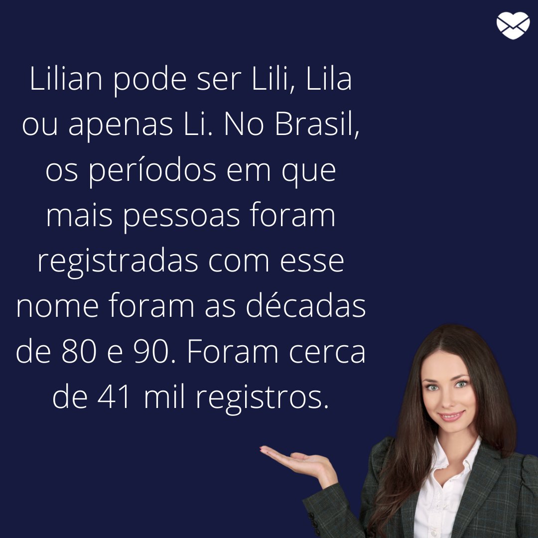 'Lilian pode ser Lili, Lila ou apenas Li. No Brasil, os períodos em que mais pessoas foram registradas com esse nome foram as décadas de 80 e 90. Foram cerca de 41 mil registros.' - Frases de Lilian.