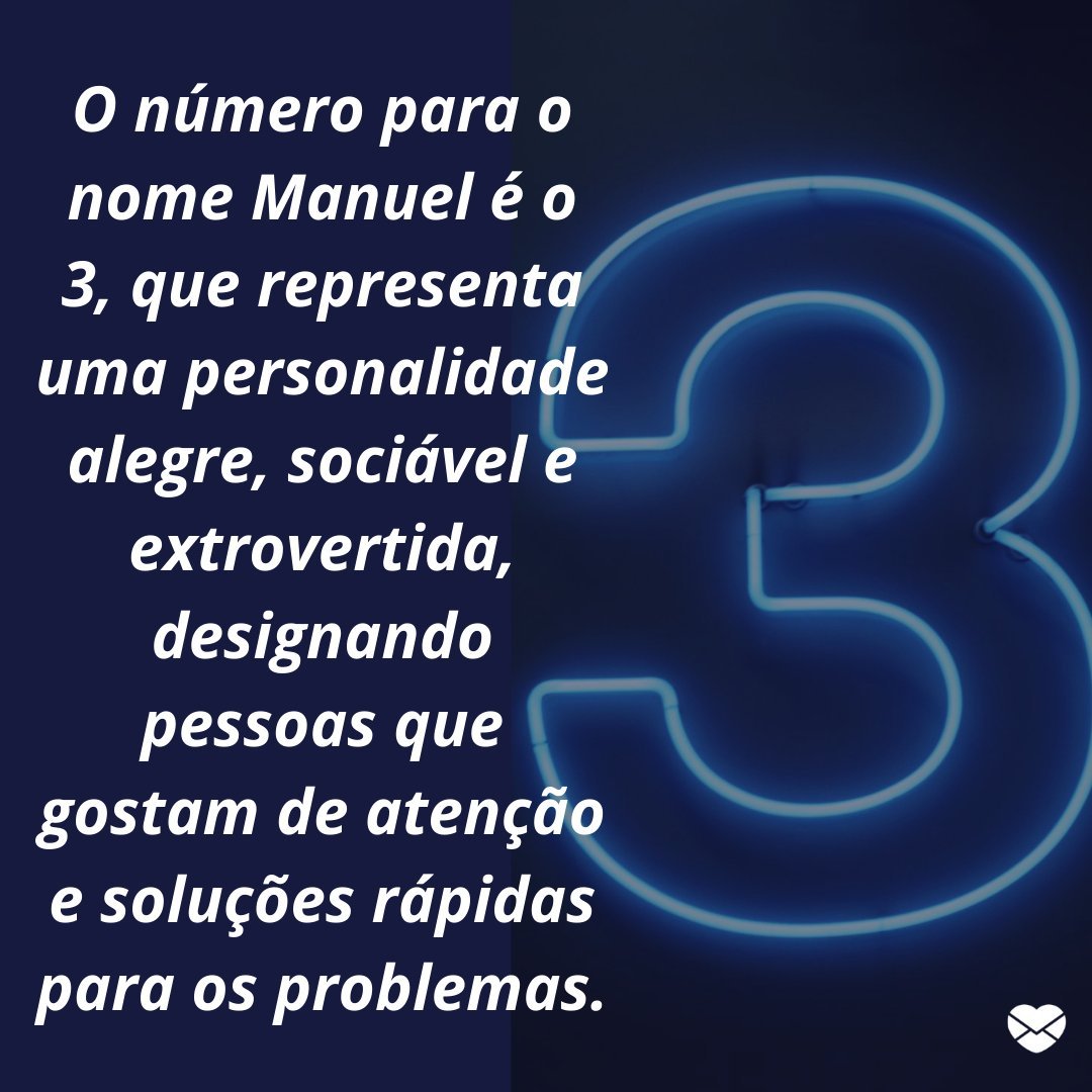 'O número para o nome Manuel é o 3, que representa uma personalidade alegre, sociável e extrovertida, designando pessoas que gostam de atenção e soluções rápidas para os problemas.' -