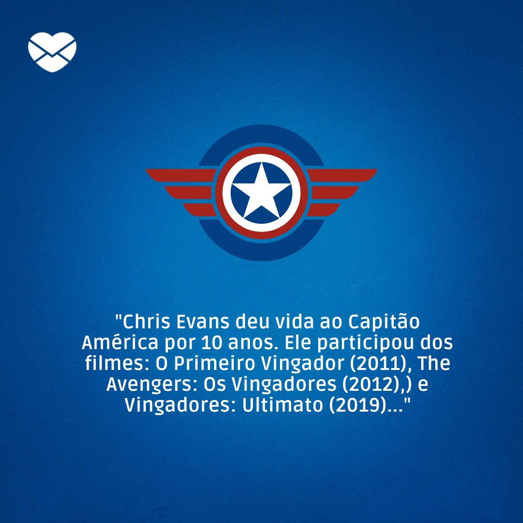 'Chris Evans deu vida ao Capitão América por 10 anos. Ele participou dos filmes: O Primeiro Vingador (2011), The Avengers: Os Vingadores (2012), Thor: O Mundo Sombrio (2013), Capitão América 2: O Soldado Invernal (2014), Vingadores: Era de Ultron (2015)...' - Curiosidades sobre Os Vingadores