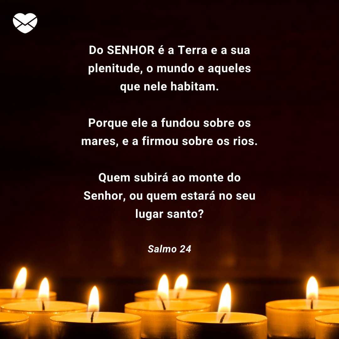 'Do SENHOR é a Terra e a sua plenitude, o mundo e aqueles que nele habitam.  Porque ele a fundou sobre os mares, e a firmou sobre os rios.  Quem subirá ao monte do Senhor, ou quem estará no seu lugar santo?' -  Mensagens de salmos