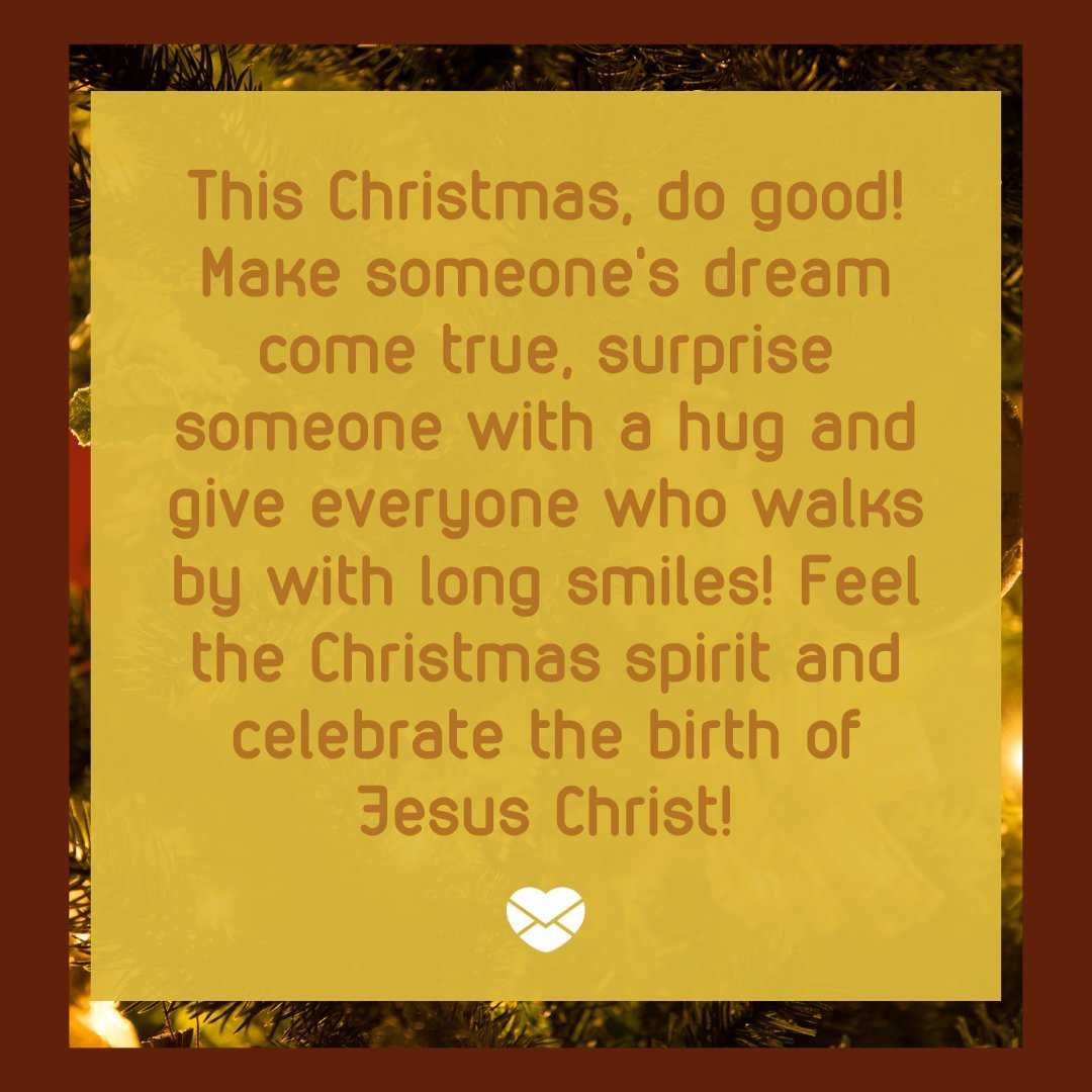 'This Christmas, do good! Make someone's dream come true, surprise someone with a hug and give everyone who walks by with long smiles! Feel the Christmas spirit and celebrate the birth of Jesus Christ!' - Frases de Natal em Inglês