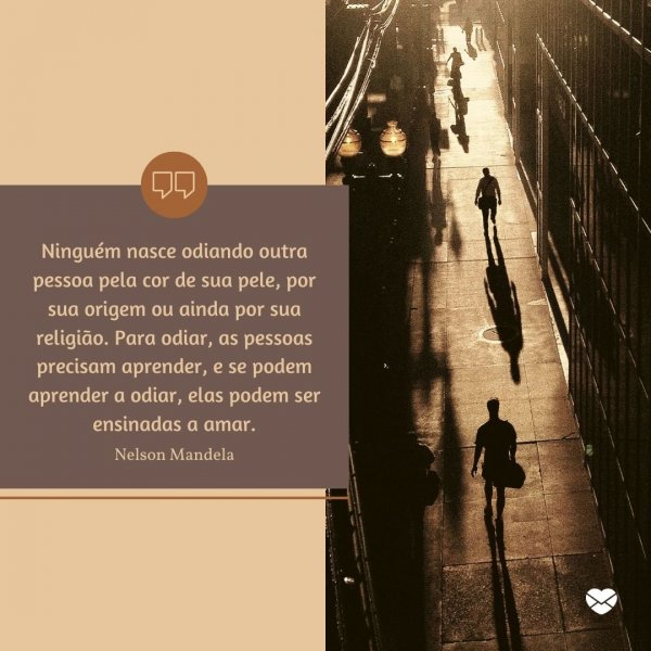 Mensagens Com Amor/Canva “Ninguém nasce odiando outra pessoa pela cor de sua pele, por sua origem ou ainda por sua religião. Para odiar, as pessoas precisam aprender, e se podem aprender a odiar, elas podem ser ensinadas a amar.” - Ativistas negros que fizeram história
