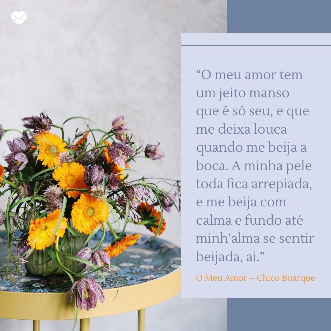 Mensagens Com Amor/Canva “O meu amor tem um jeito manso que é só seu, e que me deixa louca quando me beija a boca. A minha pele toda fica arrepiada, e me beija com calma e fundo até minh’alma se sentir beijada, ai.” - Frases românticas da MPB