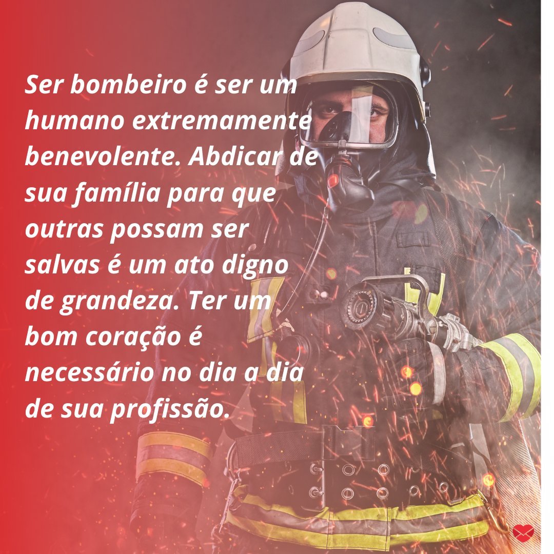 'Ser bombeiro é ser um humano extremamente benevolente. Abdicar de sua família para que outras possam ser salvas é um ato digno de grandeza. Ter um bom coração é necessário no dia a dia de sua profissão. ' - Homenagens para Bombeiros.