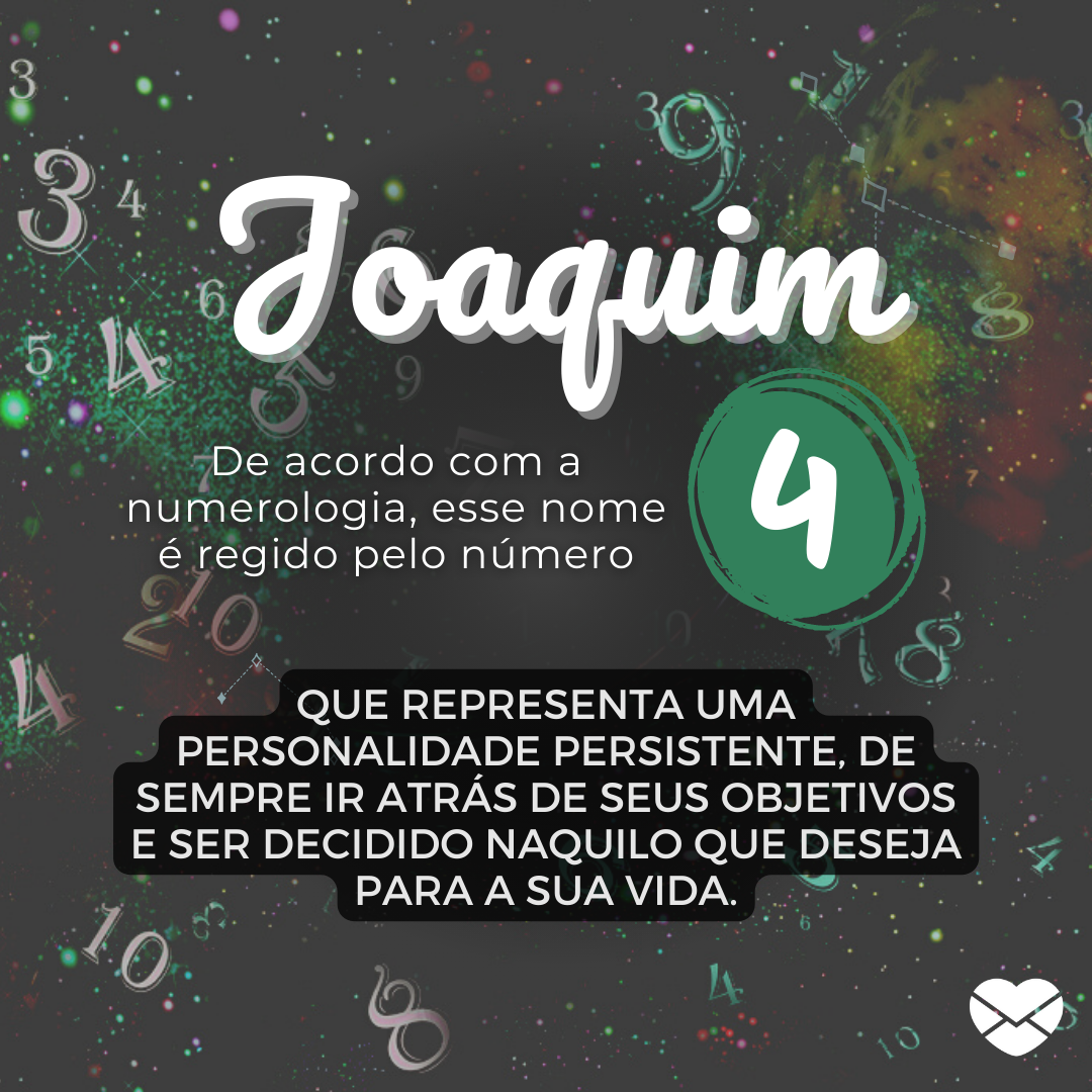 'Joaquim De acordo com a numerologia, esse nome é regido pelo número 4 que representa uma personalidade persistente, de sempre ir atrás de seus objetivos e ser decidido naquilo que deseja para a sua vida.' - Significado do nome Joaquim