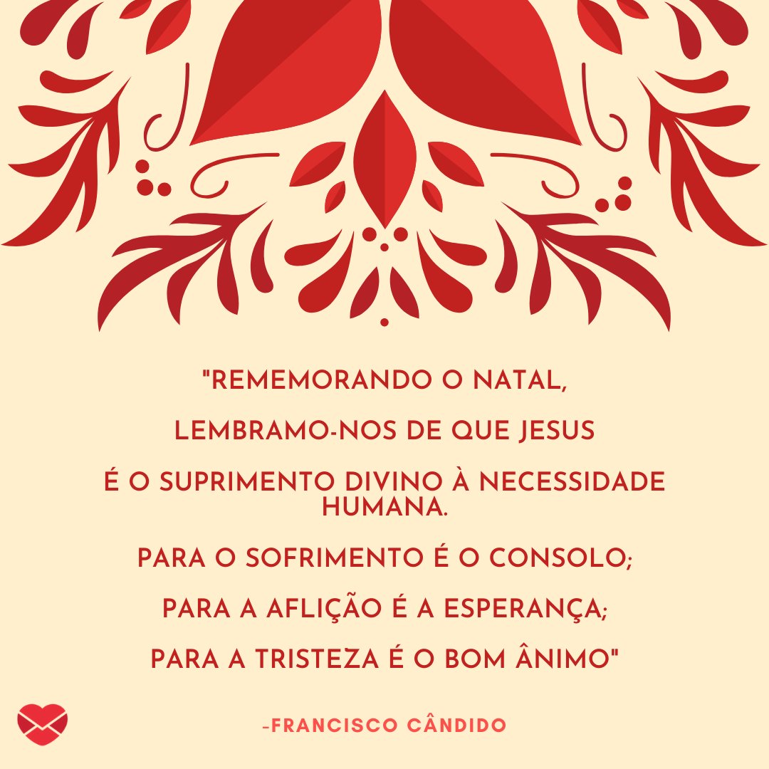 ''Rememorando o Natal,  lembramo-nos de que Jesus  é o Suprimento Divino à Necessidade Humana.  Para o Sofrimento é o Consolo;  Para a Aflição é a Esperança;  Para a Tristeza é o Bom Ânimo' Francisco Cândido' - Mensagens Espíritas de Natal