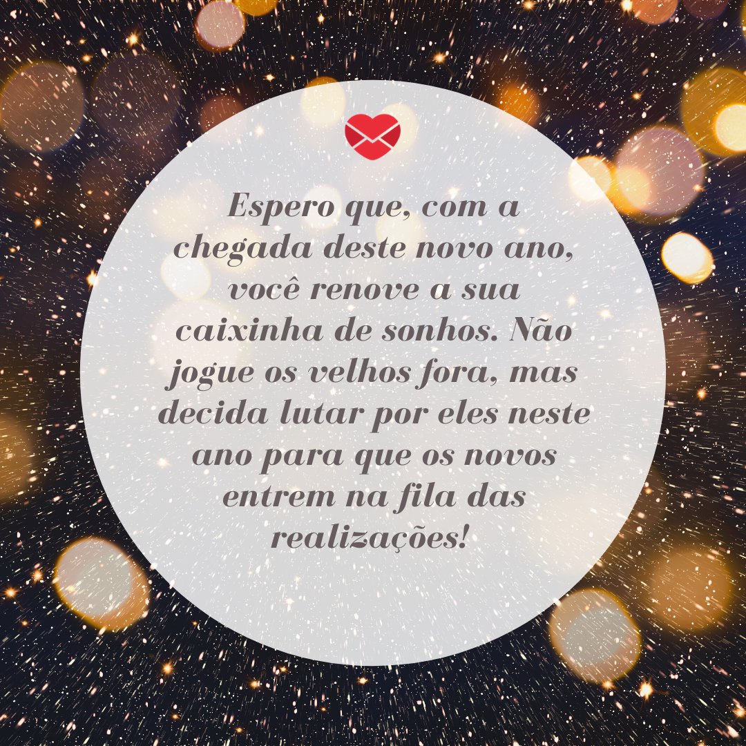 'Espero que, com a chegada deste novo ano, você renove a sua caixinha de sonhos. Não jogue os velhos fora, mas decida lutar por eles neste ano para que os novos entrem na fila das realizações!' - Mensagens de fim de ano